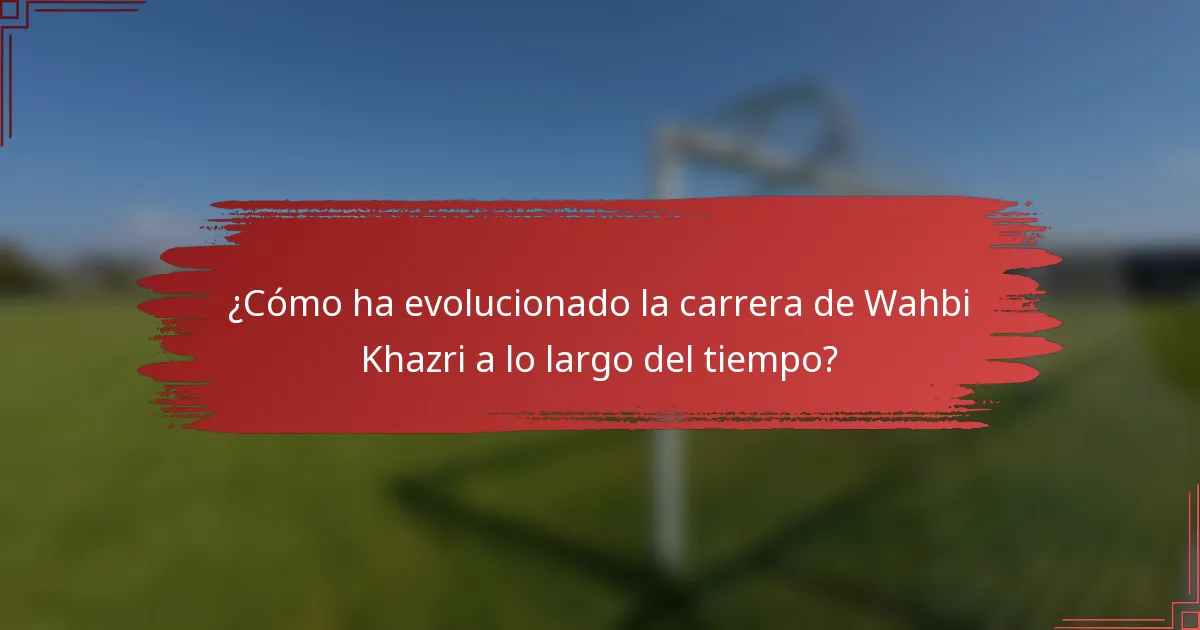 ¿Cómo ha evolucionado la carrera de Wahbi Khazri a lo largo del tiempo?